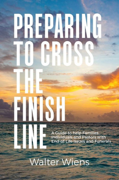 Preparing To Cross The Finish Line: A Guide To Help Families, Individuals And Pastors With End-Of-Life Issues And Funerals