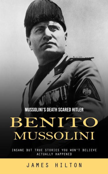 Benito Mussolini: Mussolini's Death Scared Hitler (Insane But True Stories You Won'T Believe Actually Happened) - 9781777456184