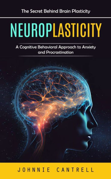 Neuroplasticity: The Secret Behind Brain Plasticity (A Cognitive Behavioral Approach To Anxiety And Procrastination) - 9781777462611