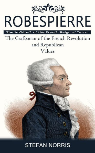 Robespierre: The Architect Of The French Reign Of Terror (The Craftsman Of The French Revolution And Republican Values) - 9781777597641