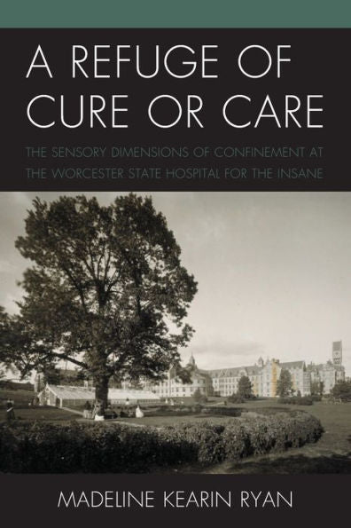 A Refuge Of Cure Or Care: The Sensory Dimensions Of Confinement At The Worcester State Hospital For The Insane - 9781793643834