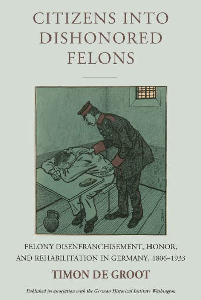 Citizens Into Dishonored Felons: Felony Disenfranchisement, Honor, And Rehabilitation In Germany, 1806-1933 (Studies In German History, 28)