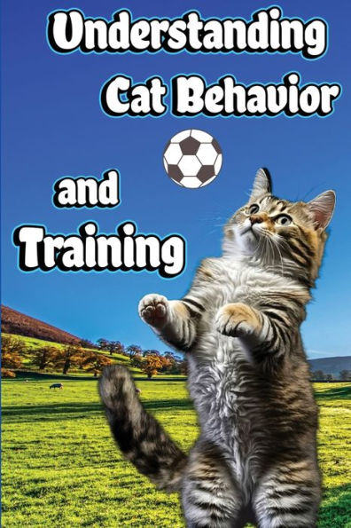 Understanding Cat Behavior And Training: A Comprehensive Guide To Feline Behavior And Positive Training Techniques