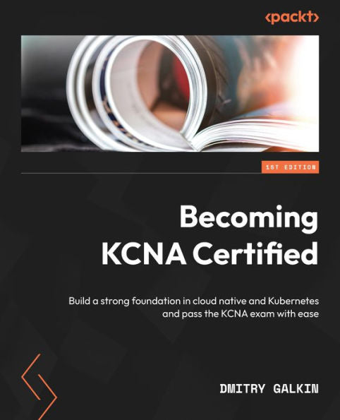 Becoming Kcna Certified: Build A Strong Foundation In Cloud Native And Kubernetes And Pass The Kcna Exam With Ease