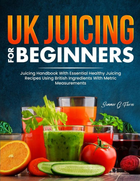Uk Juicing For Beginners: Juicing Handbook With Essential Healthy Juicing Recipes Using British Ingredients With Metric Measurements - 9781805381228