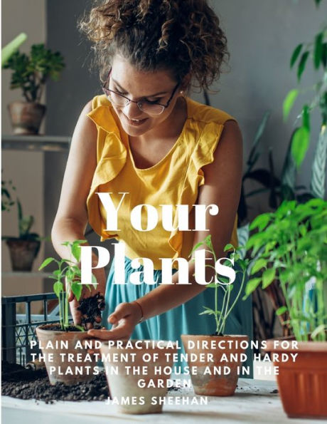 Your Plants - Plain And Practical Directions For The Treatment Of Tender And Hardy Plants In The House And In The Garden
