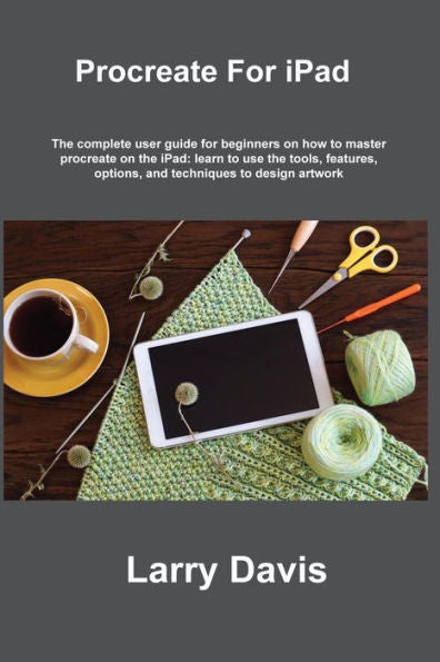 Procreate For Ipad: The Complete User Guide For Beginners On How To Master Procreate On The Ipad: Learn To Use The Tools, Features, Options, And Techniques To Design Artwork - 9781806305957