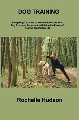 Dog Training Bible: Everything You Need To Know To Raise The Best Dog Ever From Puppy To Adult Using The Power Of Positive Reinforcement