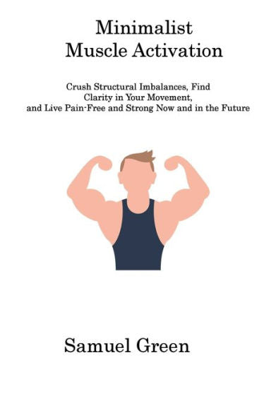 Minimalist Muscle Activation: Crush Structural Imbalances, Find Clarity In Your Movement, And Live Pain-Free And Strong Now And In The Future