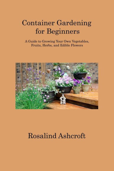 Container Gardening For Beginners: A Guide To Growing Your Own Vegetables, Fruits, Herbs, And Edible Flowers - 9781806313457