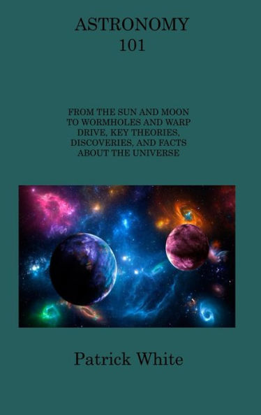Astronomy 101: From The Sun And Moon To Wormholes And Warp Drive, Key Theories, Discoveries, And Facts About The Universe
