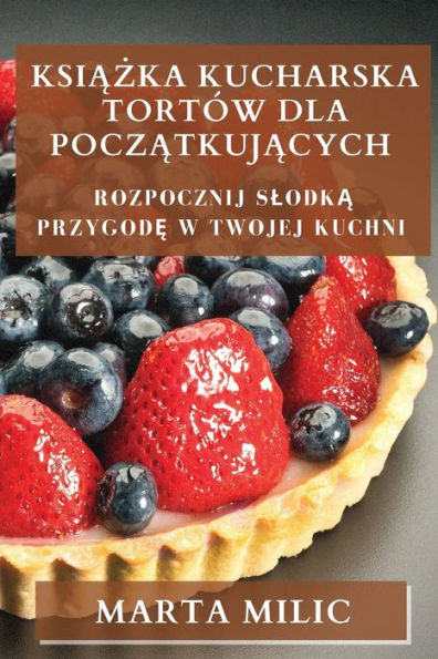 Ksiazka Kucharska Tortów Dla Poczatkujacych: Rozpocznij Slodka Przygode W Twojej Kuchni (Polish Edition)
