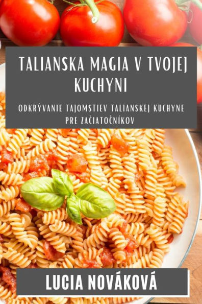 Talianska Magia V Tvojej Kuchyni: Odkrývanie Tajomstiev Talianskej Kuchyne Pre Zaciatocníkov (Slovak Edition)