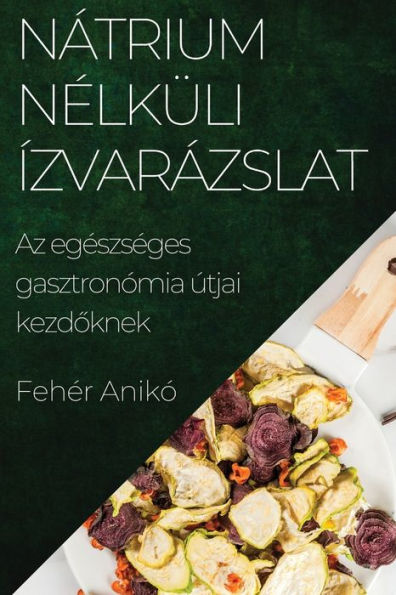 Nátrium Nelküli Ízvarázslat: Az Egeszseges Gasztronómia Útjai Kezdoknek (Hungarian Edition)