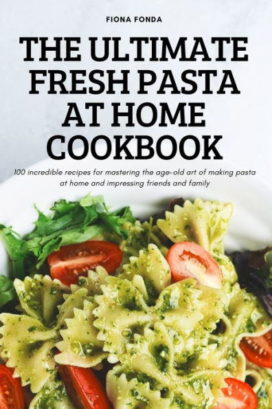 The Ultimate Fresh Pasta At Home Cookbook: 100 Incredible Recipes For Mastering The Age-Old Art Of Making Pasta At Home And Impressing Friends And Family