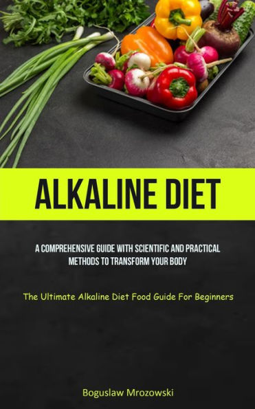 Alkaline Diet: A Comprehensive Guide With Scientific And Practical Methods To Transform Your Body (The Ultimate Alkaline Diet Food Guide For Beginners) - 9781837872763