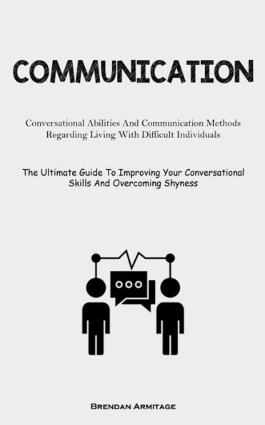 Communication: Conversational Abilities And Communication Methods Regarding Living With Difficult Individuals (The Ultimate Guide To Improving Your Conversational Skills And Overcoming Shyness)