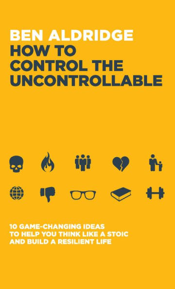 How To Control The Uncontrollable: 10 Game Changing Ideas To Help You Think Like A Stoic And Build A Resilient Life