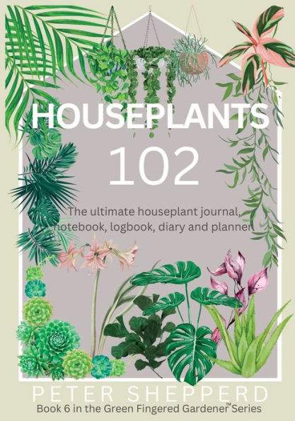 Houseplants 102: The Ultimate Houseplant Journal, Notebook, Logbook, Diary And Planner. (The Green Fingered Gardener) - 9781913871666