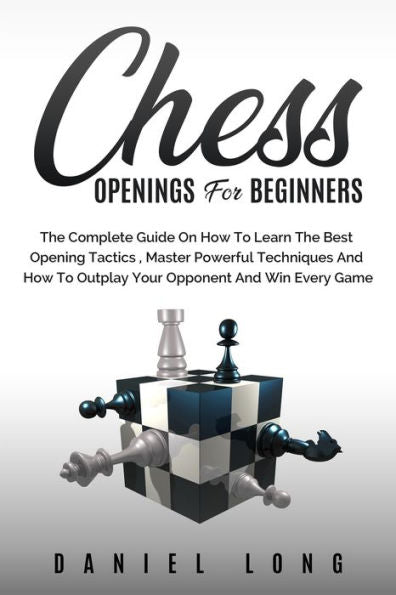 Chess Openings For Beginners: The Complete Guide On How To Learn The Best Opening Tactics, Master Powerful Techniques And How To Outplay Your Opponent And Win Every Game