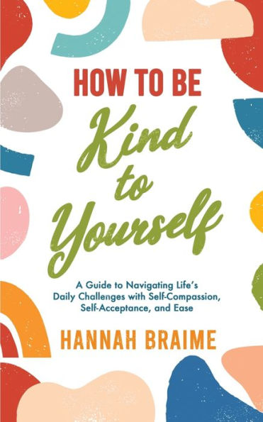 How To Be Kind To Yourself: A Guide To Navigating Life's Daily Challenges With Self-Compassion, Self-Acceptance, And Ease
