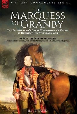 The Marquess Of Granby: The British Army's Great Commander Of Cavalry During The Seven Years' War By Walter Evelyn Manners With A Short Biography Of The Marquess Of Granby By G.P.R. James
