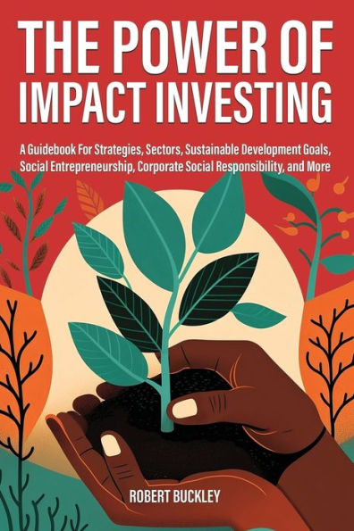 The Power Of Impact Investing: A Guidebook For Strategies, Sectors, Sustainable Development Goals, Social Entrepreneurship, Corporate Social Responsibility, And More (Socially Responsible Investing)