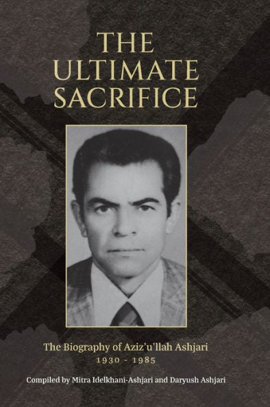 The Ultimate Sacrifice: The Biography Of Aziz'U'Llah Ashjari 1930 - 1985