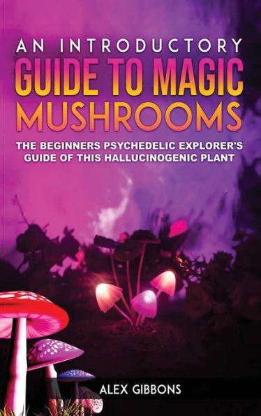 An Introductory Guide To Magic Mushrooms: The Beginners Psychedelic Explorer's Guide Of This Hallucinogenic Plant