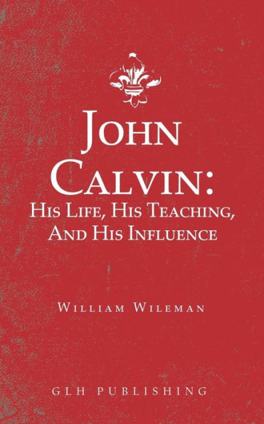 John Calvin: His Life, His Teaching, And His Influence
