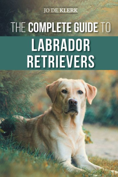 The Complete Guide To Labrador Retrievers: Selecting, Raising, Training, Feeding, And Loving Your New Lab From Puppy To Old-Age