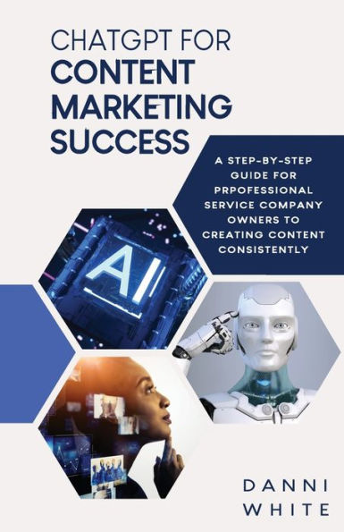 Chatgpt For Content Marketing Success: A Step-By-Step Guide For Professional Service Company Owners To Creating Content Consistently - 9781952605345