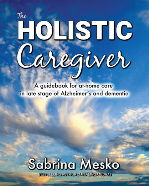 The Holistic Caregiver: A Guidebook For At-Home Care In Late Stage Of Alzheimer’S And Dementia