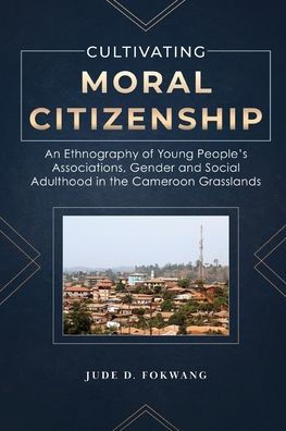 Cultivating Moral Citizenship: An Ethnography Of Young People'S Associations, Gender, And Social Adulthood In The Cameroon Grasslands - 9781957296012