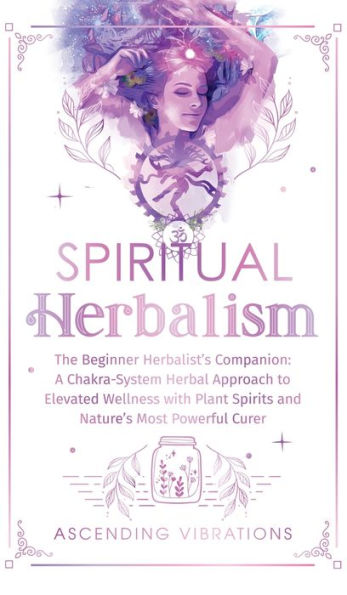 Spiritual Herbalism: The Beginner Herbalist's Companion: A Chakra-System Herbal Approach To Elevated Wellness With Plant Spirits And Nature's Most Powerful Curer - 9781957718200
