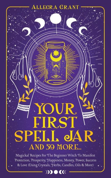 Your First Spell Jar (And 59 More...): Magickal Recipes For The Beginner Witch To Manifest Protection, Prosperity, Happiness, Money, Power, Success & Love (Using Crystals, Herbs, Candles, Oils & More) - 9781959979050