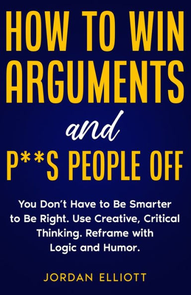 How To Win Arguments And P**S People Off: You Don'T Have To Be Smarter To Be Right. Use Creative, Critical Thinking. Reframe With Logic And Humor. - 9781961377059