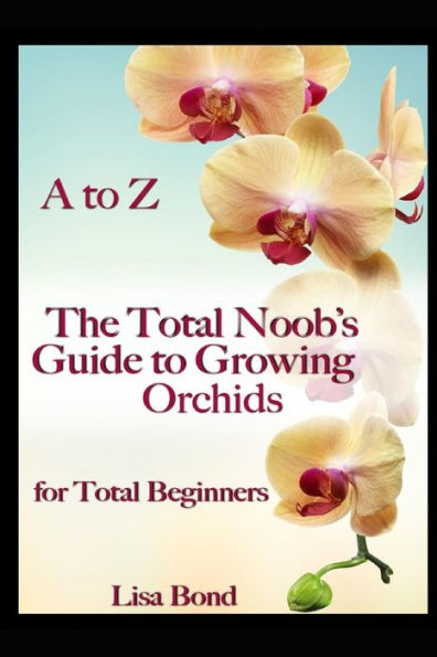 A to Z The Total Noob's Guide to Growing Orchids for Total Beginners