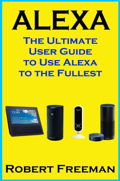 Alexa: The Ultimate User Guide to Use Alexa to the Fullest (Amazon Echo, Amazon Echo Dot, Amazon Echo Look, Amazon Echo Show, user manual, amazon echo app) (smart device, guide, echo)