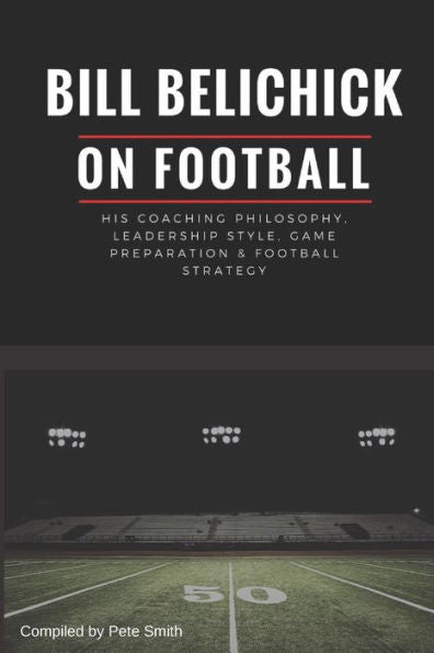 Bill Belichick: His Coaching Philosophy, Leadership Style, Game Preparation & Football Strategy