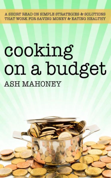 Cooking on a Budget: A Short Read on Simple Strategies & Solutions that Work for Saving Money & Eating Healthy