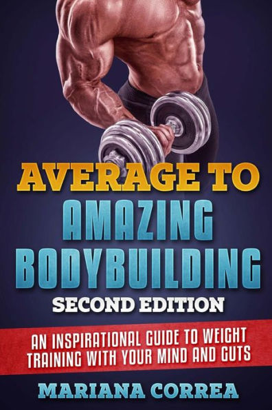 AVERAGE To AMAZING BODYBUILDING SECOND EDITION: AN INSPIRATIONAL GUIDE To WEIGHT TRAINING WITH YOUR MIND AND GUTS