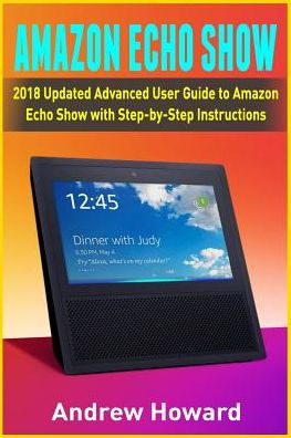 Amazon Echo Show: 2018 Updated Advanced User Guide to Amazon Echo Show with Step-by-Step Instructions (alexa, dot, echo user guide, echo amazon, amazon dot, echo show, user manual)