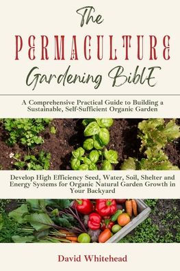 The Permaculture Gardening Bible: Develop High Efficiency Seed, Water, Soil, Shelter And Energy Systems For Organic Natural Garden Growth In Your Backyard - 9781989971352