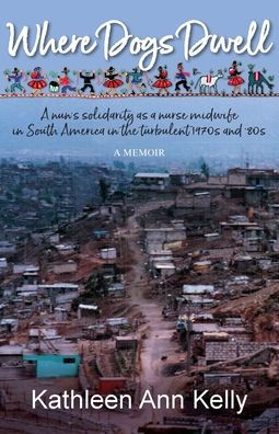 Where Dogs Dwell: A Nun's Solidarity As A Nurse Midwife In South America In The Turbulent 1970S And '80S