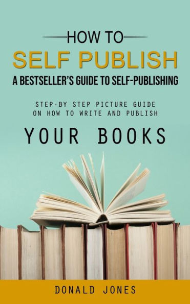 How To Self Publish: A Bestseller's Guide To Self-Publishing (Step-By Step Picture Guide On How To Write And Publish Your Books) - 9781998038244