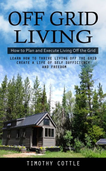 Off Grid Living: How To Plan And Execute Living Off The Grid (Learn How To Thrive Living Off The Grid Create A Life Of Self Sufficiency And Freedom) - 9781998038282