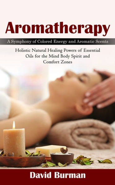 Aromatherapy: A Symphony Of Colored Energy And Aromatic Scents (Holistic Natural Healing Powers Of Essential Oils For The Mind Body Spirit And Comfort Zones) - 9781998038350