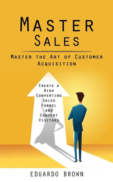 Master Sales: Master The Art Of Customer Acquisition (Create A High Converting Sales Funnel And Convert Visitors) - 9781998038657