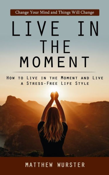 Live In The Moment: Change Your Mind And Things Will Change (How To Live In The Moment And Live A Stress-Free Life Style) - 9781998038978